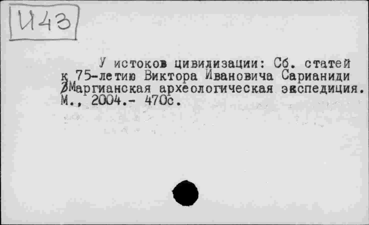 ﻿У истоков цивилизации: Сб. статей к 75-летию Виктора Ивановича Сарианиди /Маргианская археологическая экспедиция. М.» 2004.- 470с.